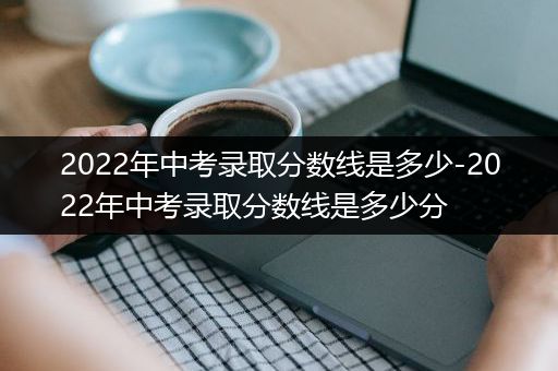 2022年中考录取分数线是多少-2022年中考录取分数线是多少分